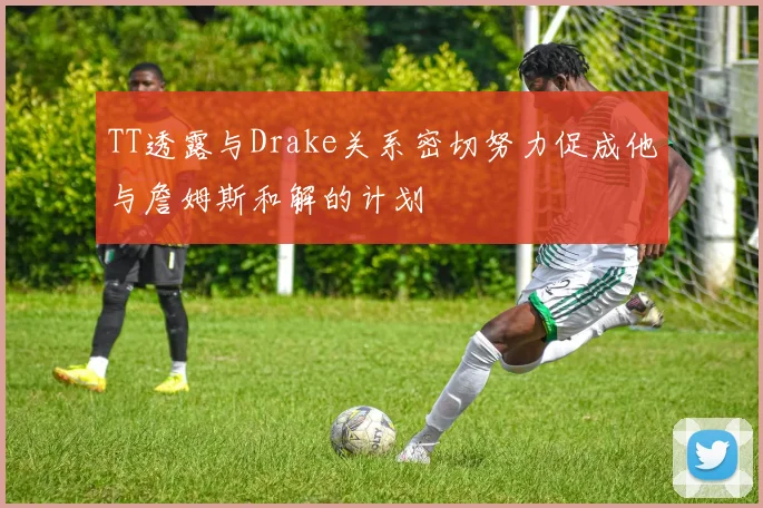 TT透露与Drake关系密切努力促成他与詹姆斯和解的计划