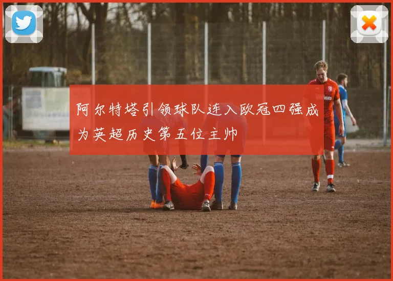 阿尔特塔引领球队连入欧冠四强成为英超历史第五位主帅