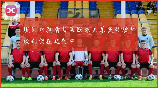 埃贝尔澄清与莱默尔关系良好续约谈判仍在进行中