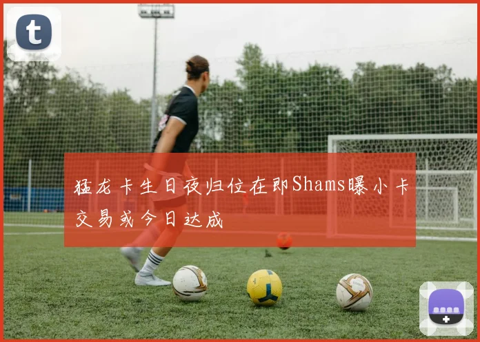 猛龙卡生日夜归位在即Shams曝小卡交易或今日达成