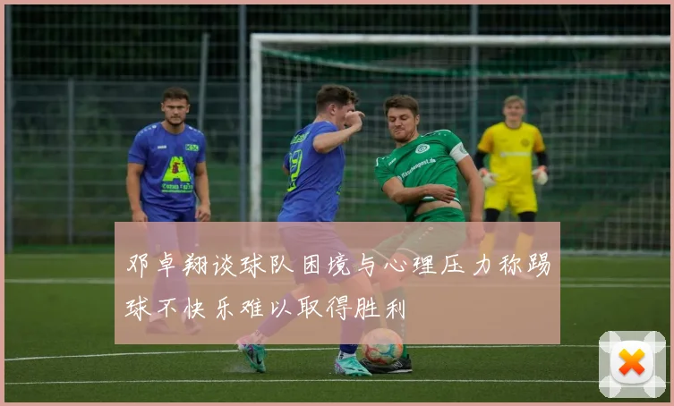 邓卓翔谈球队困境与心理压力称踢球不快乐难以取得胜利