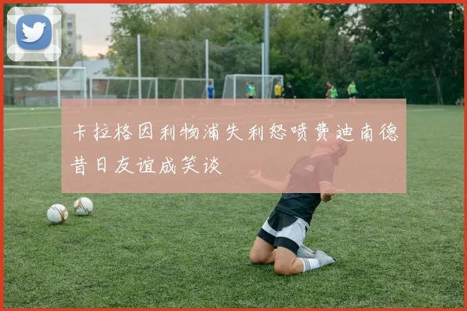 卡拉格因利物浦失利怒喷费迪南德昔日友谊成笑谈
