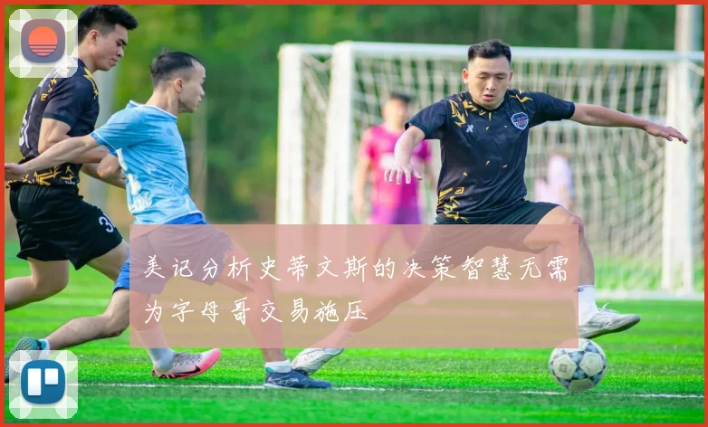 美记分析史蒂文斯的决策智慧无需为字母哥交易施压