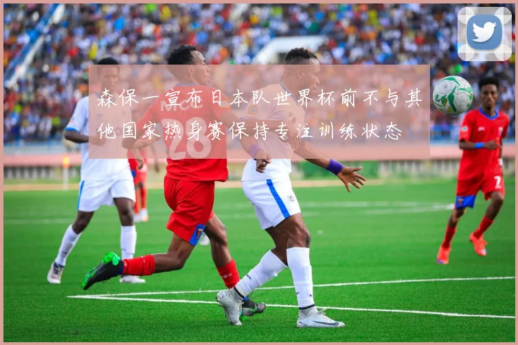 森保一宣布日本队世界杯前不与其他国家热身赛保持专注训练状态