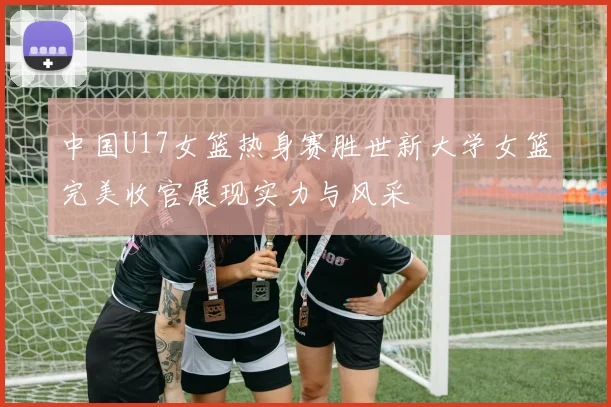 中国U17女篮热身赛胜世新大学女篮完美收官展现实力与风采