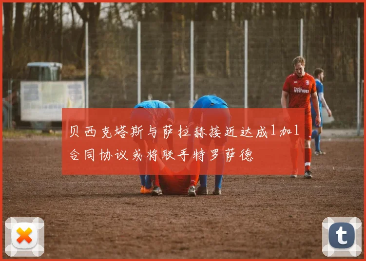 贝西克塔斯与萨拉赫接近达成1加1合同协议或将联手特罗萨德