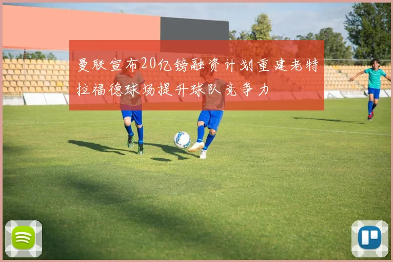 曼联宣布20亿镑融资计划重建老特拉福德球场提升球队竞争力