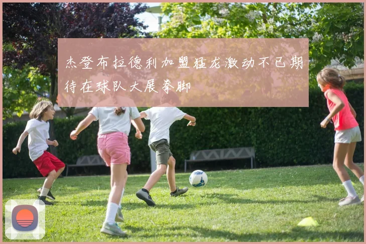 杰登布拉德利加盟猛龙激动不已期待在球队大展拳脚