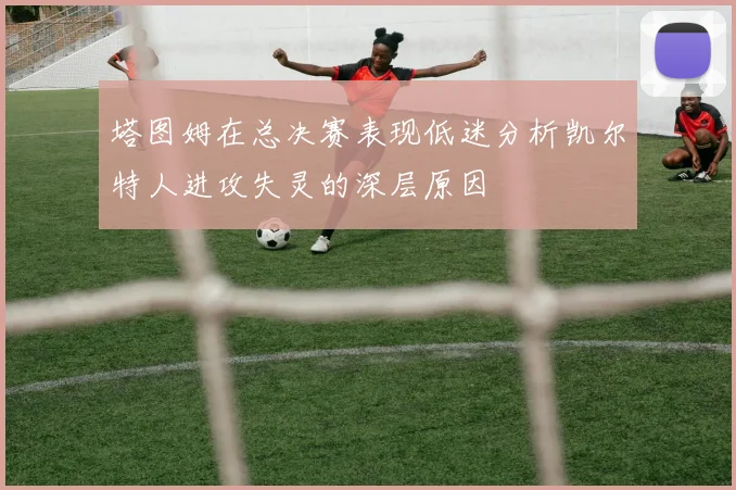 塔图姆在总决赛表现低迷分析凯尔特人进攻失灵的深层原因