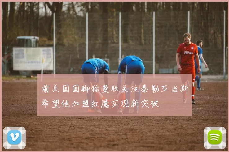 前美国国脚称曼联关注泰勒亚当斯希望他加盟红魔实现新突破