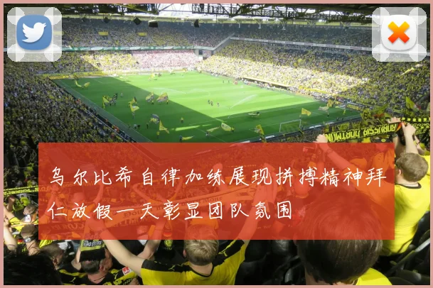 乌尔比希自律加练展现拼搏精神拜仁放假一天彰显团队氛围