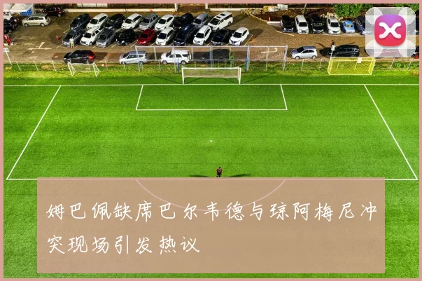 姆巴佩缺席巴尔韦德与琼阿梅尼冲突现场引发热议