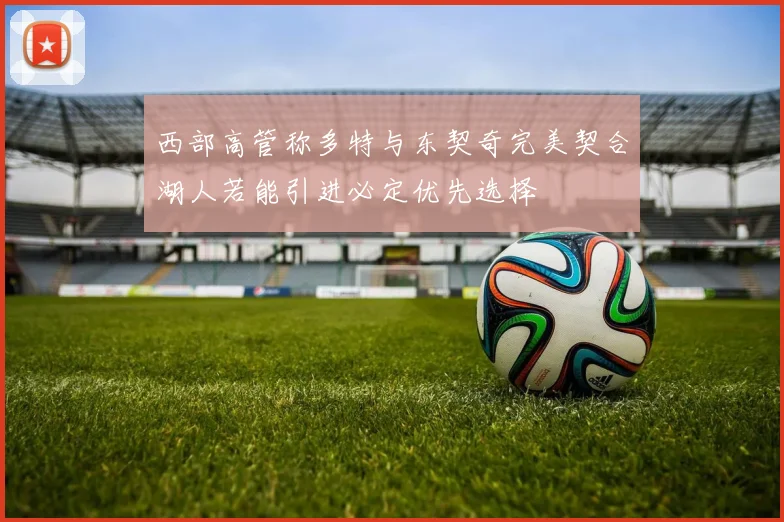 西部高管称多特与东契奇完美契合湖人若能引进必定优先选择