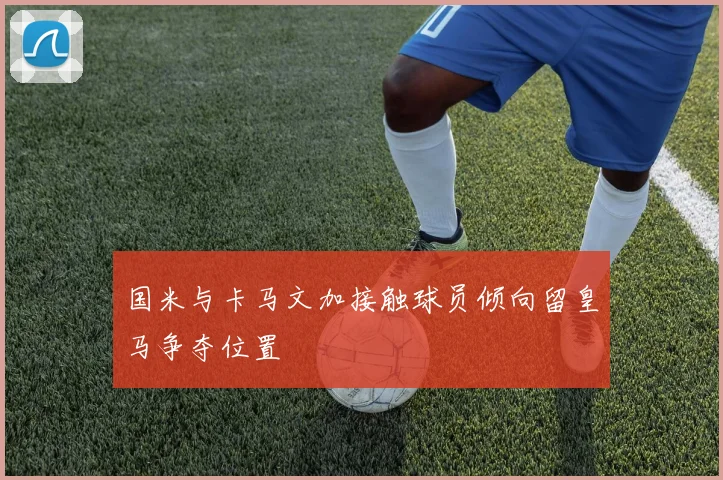 国米与卡马文加接触球员倾向留皇马争夺位置