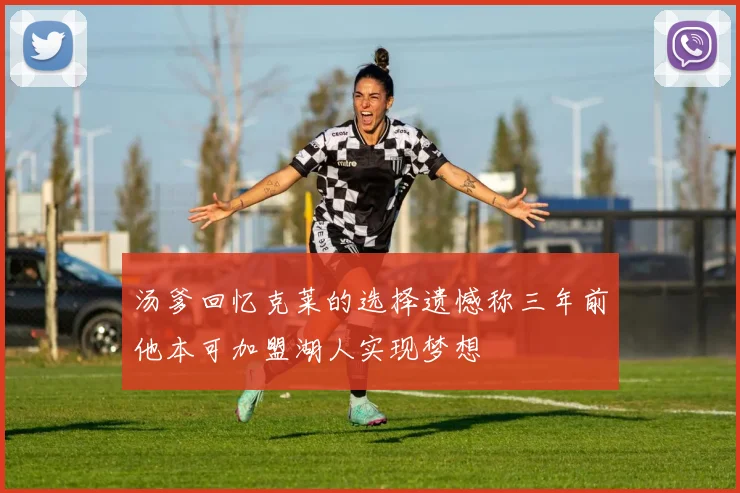 汤爹回忆克莱的选择遗憾称三年前他本可加盟湖人实现梦想