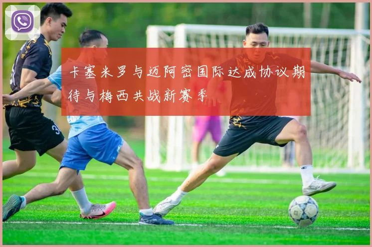 卡塞米罗与迈阿密国际达成协议期待与梅西共战新赛季