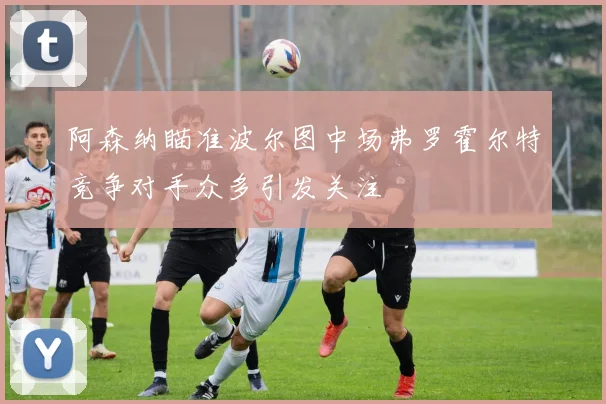 阿森纳瞄准波尔图中场弗罗霍尔特竞争对手众多引发关注