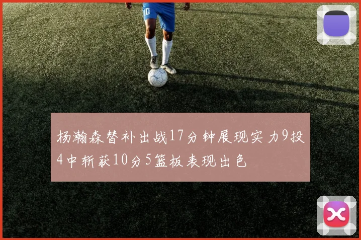 杨瀚森替补出战17分钟展现实力9投4中斩获10分5篮板表现出色