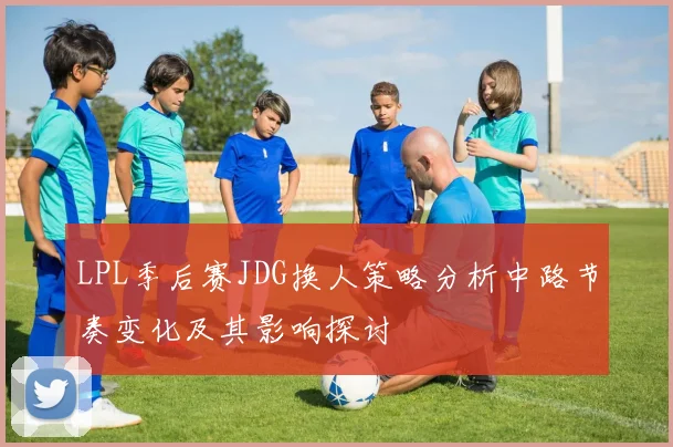 LPL季后赛JDG换人策略分析中路节奏变化及其影响探讨