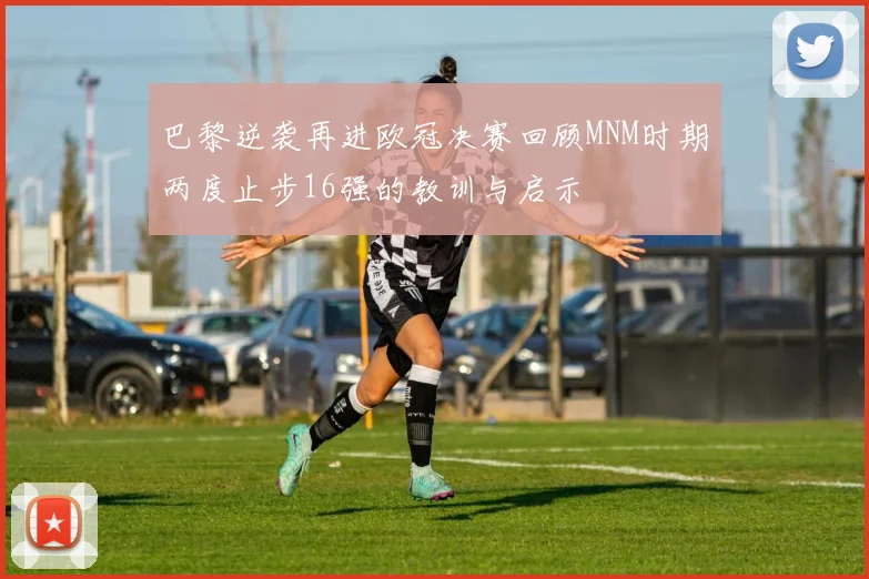 巴黎逆袭再进欧冠决赛回顾MNM时期两度止步16强的教训与启示