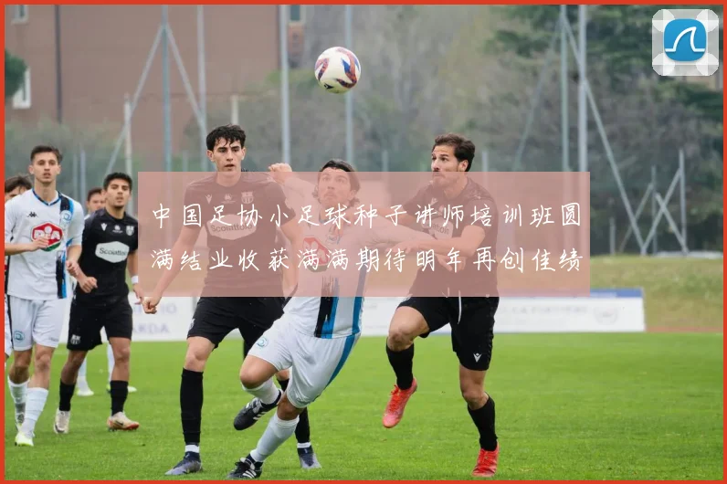 中国足协小足球种子讲师培训班圆满结业收获满满期待明年再创佳绩