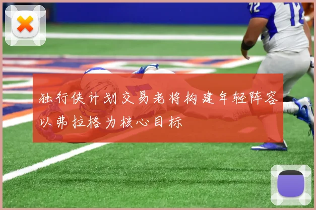 独行侠计划交易老将构建年轻阵容以弗拉格为核心目标
