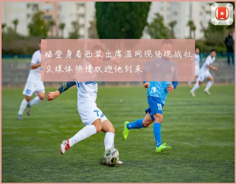 福登身着西装出席温网现场观战社交媒体热情欢迎他到来